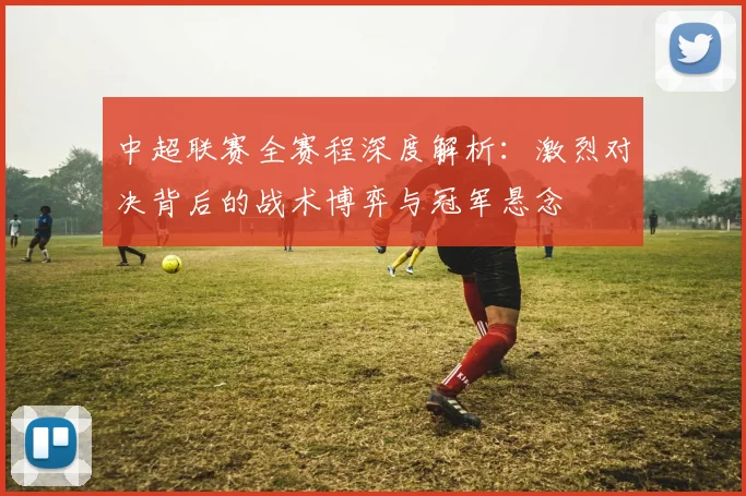 中超联赛全赛程深度解析：激烈对决背后的战术博弈与冠军悬念