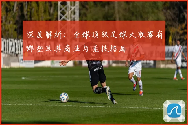 深度解析:全球顶级足球大联赛有哪些及其商业与竞技格局