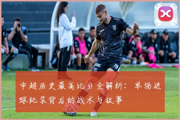 中超历史最高比分全解析：单场进球纪录背后的战术与故事