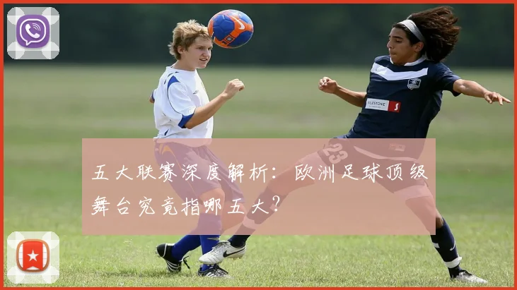 五大联赛深度解析：欧洲足球顶级舞台究竟指哪五大？
