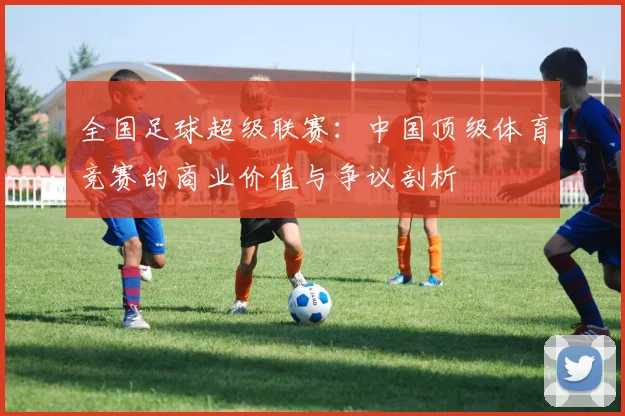 全国足球超级联赛：中国顶级体育竞赛的商业价值与争议剖析