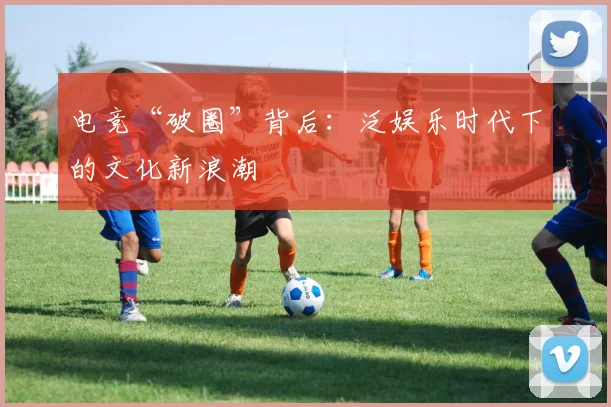 电竞“破圈”背后：泛娱乐时代下的文化新浪潮