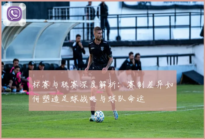 杯赛与联赛深度解析：赛制差异如何塑造足球战略与球队命运