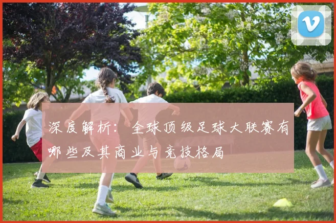 深度解析：全球顶级足球大联赛有哪些及其商业与竞技格局