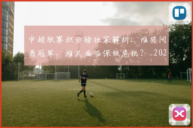 中超联赛积分榜独家解析：谁将问鼎冠军，谁又面临保级危机？_20260611140850