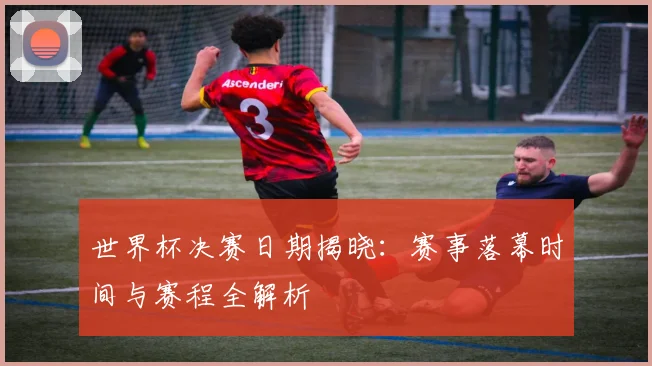 世界杯决赛日期揭晓：赛事落幕时间与赛程全解析