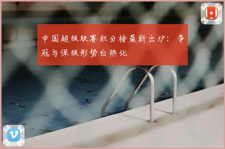 中国超级联赛积分榜最新出炉：争冠与保级形势白热化